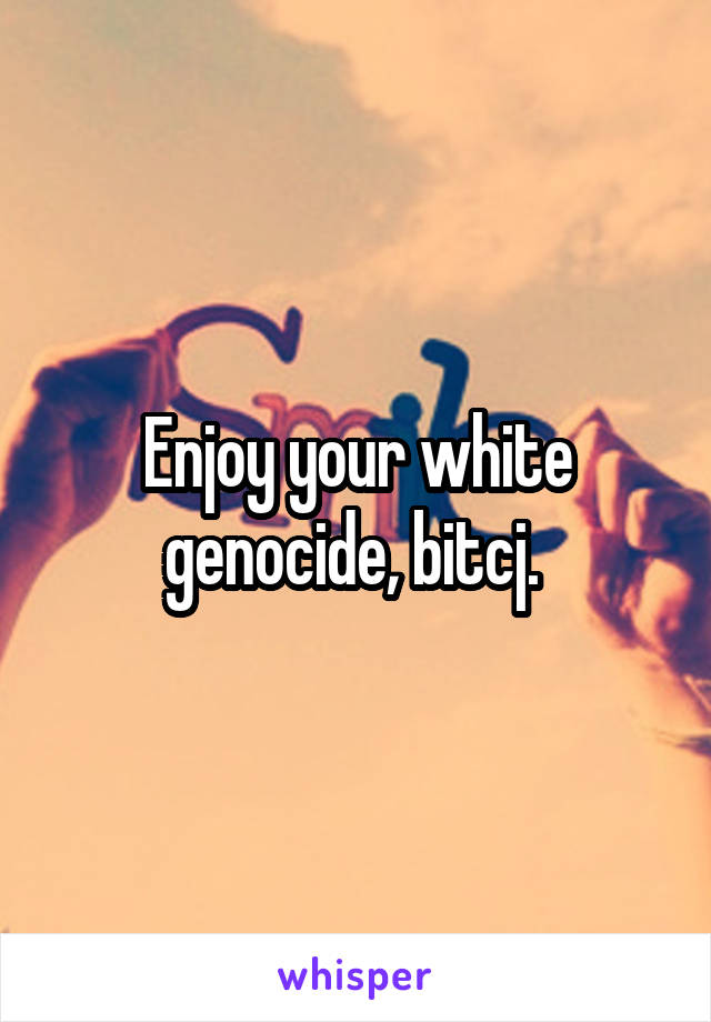 Enjoy your white genocide, bitcj. 