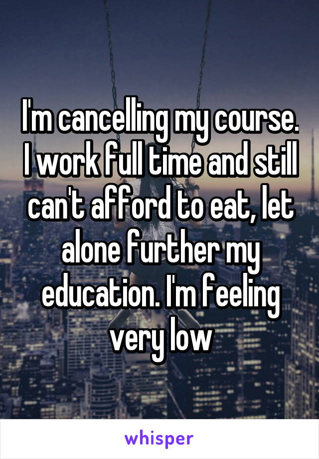 I'm cancelling my course. I work full time and still can't afford to eat, let alone further my education. I'm feeling very low