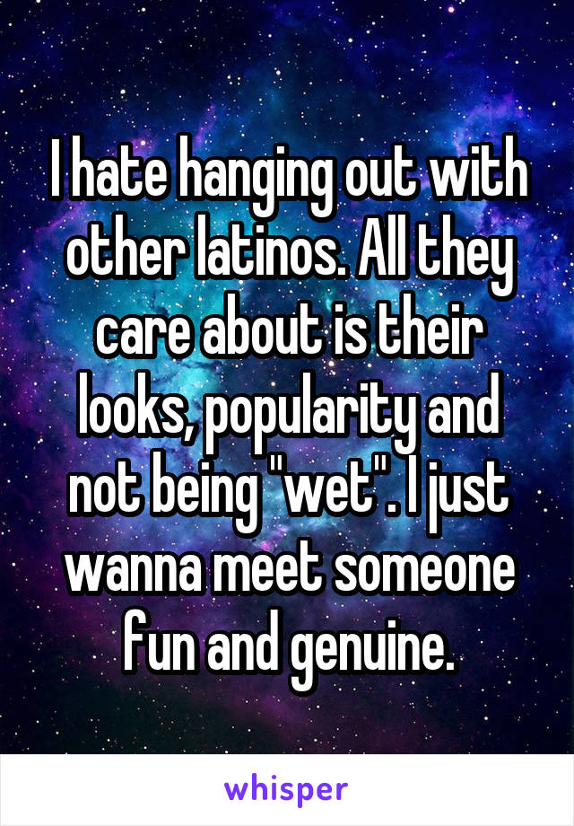 I hate hanging out with other latinos. All they care about is their looks, popularity and not being "wet". I just wanna meet someone fun and genuine.