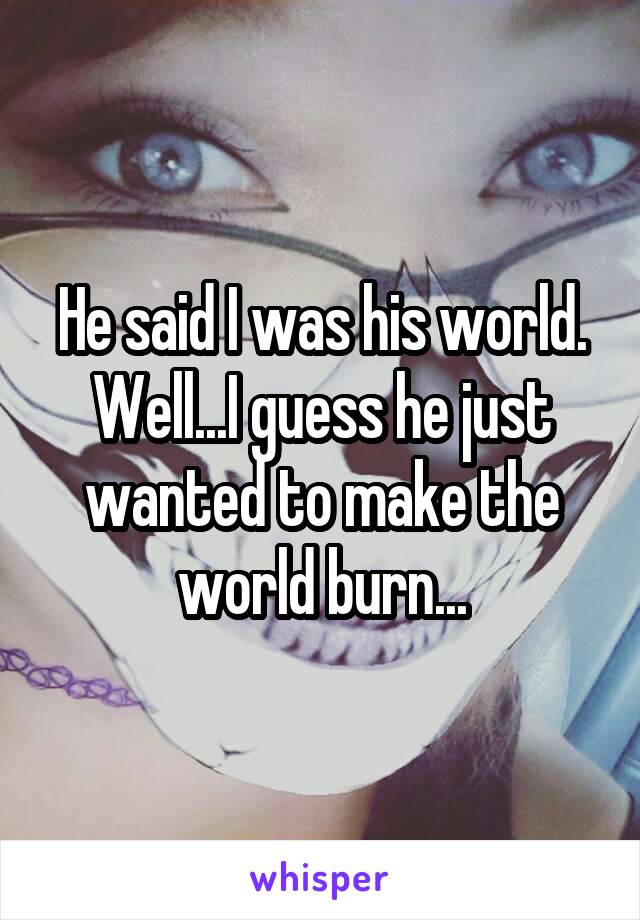 He said I was his world. Well...I guess he just wanted to make the world burn...