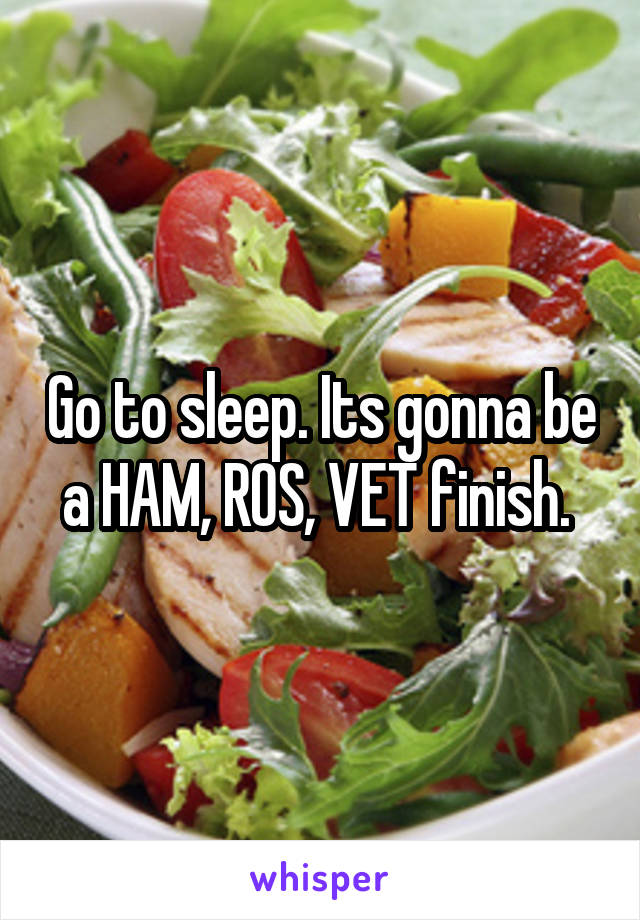 Go to sleep. Its gonna be a HAM, ROS, VET finish. 