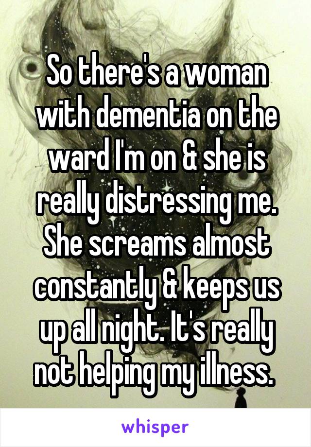 So there's a woman with dementia on the ward I'm on & she is really distressing me. She screams almost constantly & keeps us up all night. It's really not helping my illness. 