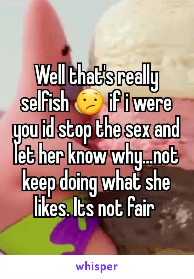 Well that's really selfish 😕 if i were you id stop the sex and let her know why...not keep doing what she likes. Its not fair 