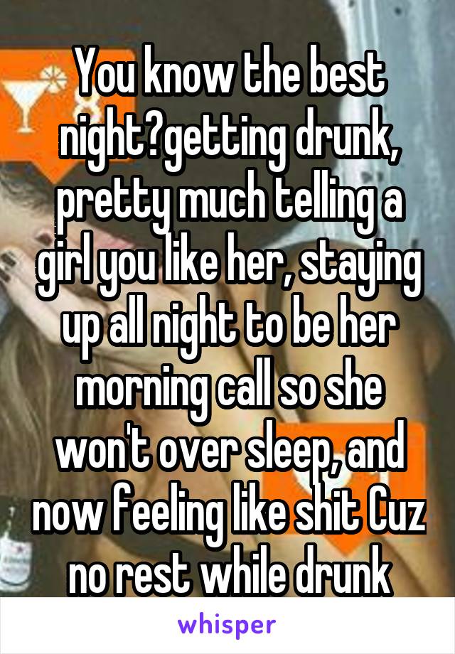 You know the best night?getting drunk, pretty much telling a girl you like her, staying up all night to be her morning call so she won't over sleep, and now feeling like shit Cuz no rest while drunk