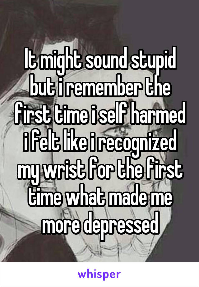 It might sound stupid but i remember the first time i self harmed i felt like i recognized my wrist for the first time what made me more depressed