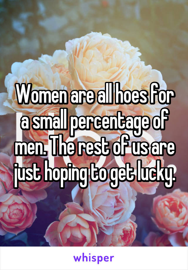 Women are all hoes for a small percentage of men. The rest of us are just hoping to get lucky.