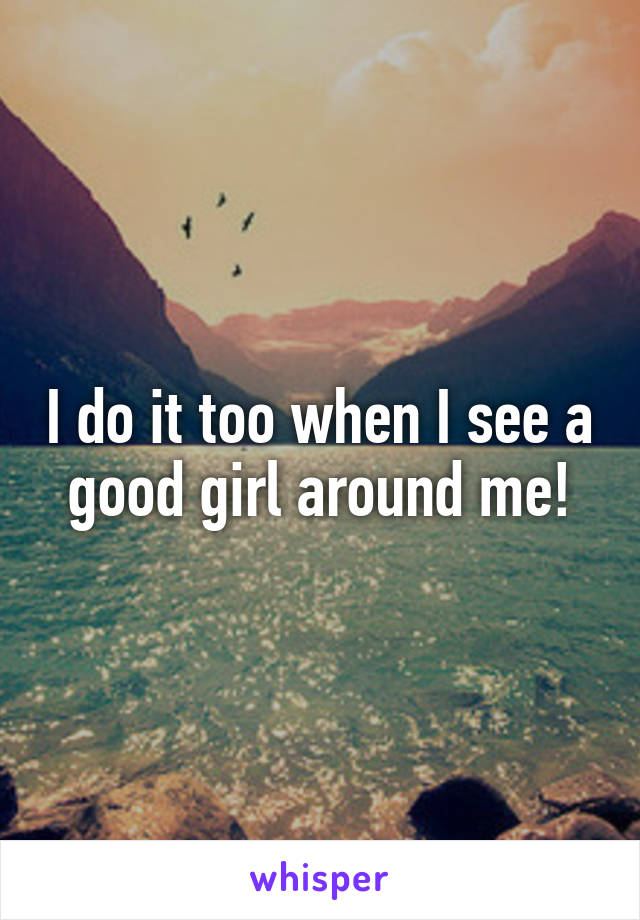 I do it too when I see a good girl around me!