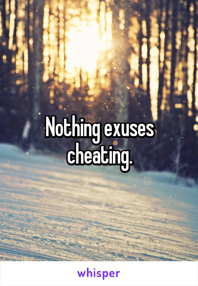 Nothing exuses cheating.