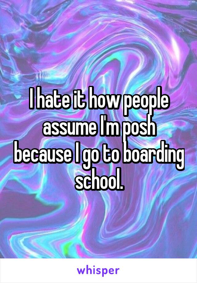 I hate it how people assume I'm posh because I go to boarding school.