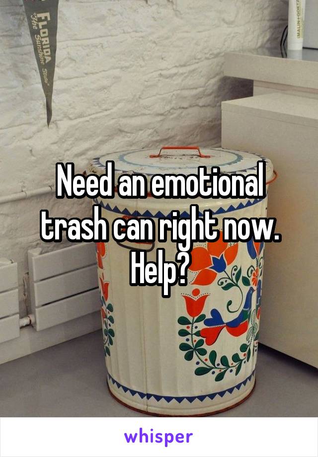 Need an emotional trash can right now. Help?