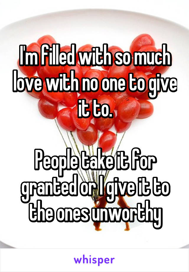 I'm filled with so much love with no one to give it to.

People take it for granted or I give it to the ones unworthy