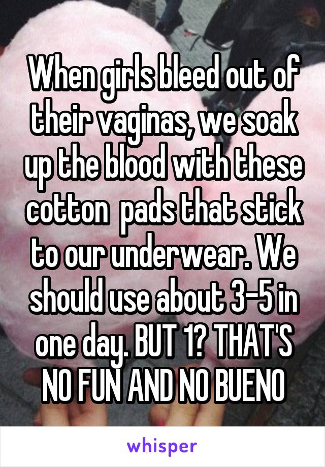 When girls bleed out of their vaginas, we soak up the blood with these cotton  pads that stick to our underwear. We should use about 3-5 in one day. BUT 1? THAT'S NO FUN AND NO BUENO
