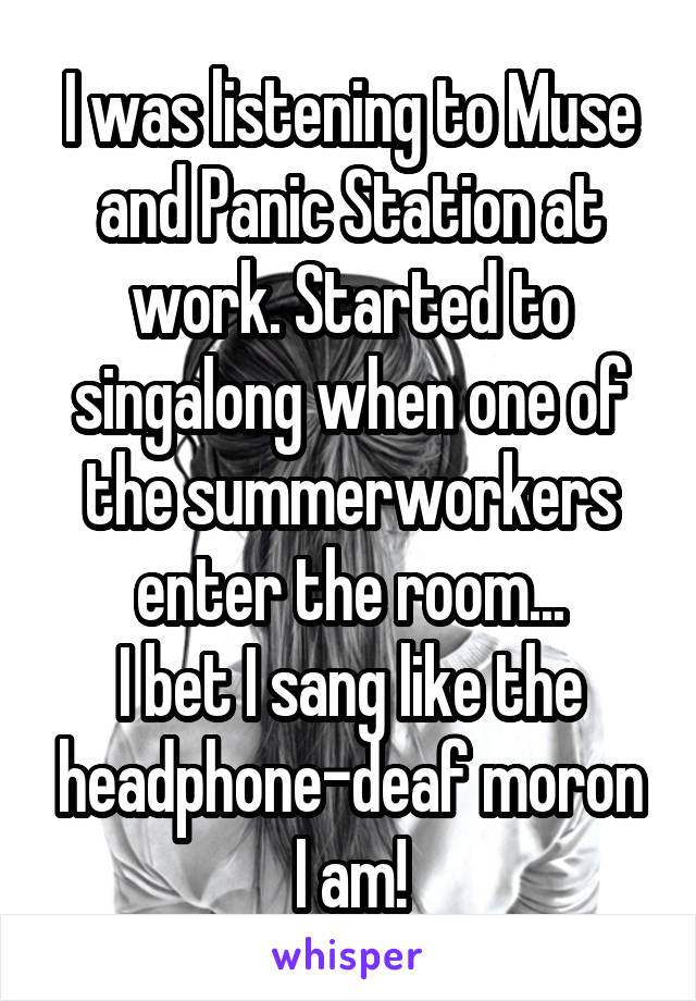 I was listening to Muse and Panic Station at work. Started to singalong when one of the summerworkers enter the room...
I bet I sang like the headphone-deaf moron I am!
