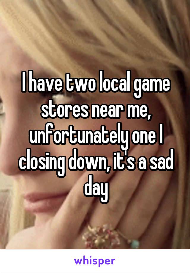 I have two local game stores near me, unfortunately one I closing down, it's a sad day