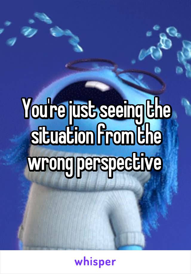 You're just seeing the situation from the wrong perspective 