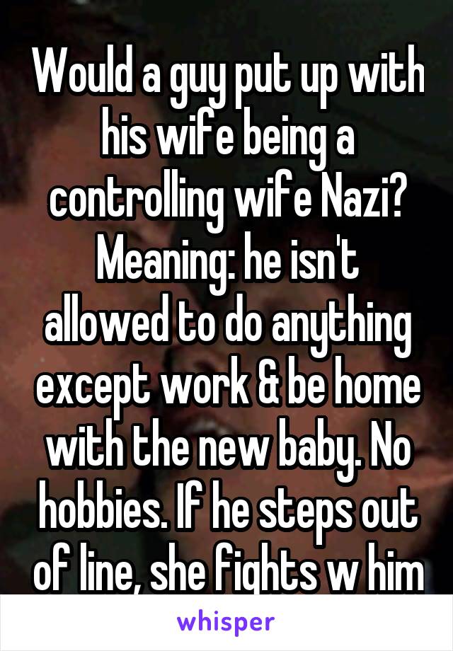 Would a guy put up with his wife being a controlling wife Nazi? Meaning: he isn't allowed to do anything except work & be home with the new baby. No hobbies. If he steps out of line, she fights w him