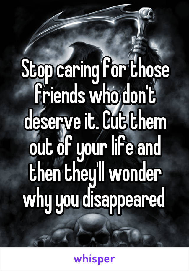 Stop caring for those friends who don't deserve it. Cut them out of your life and then they'll wonder why you disappeared 
