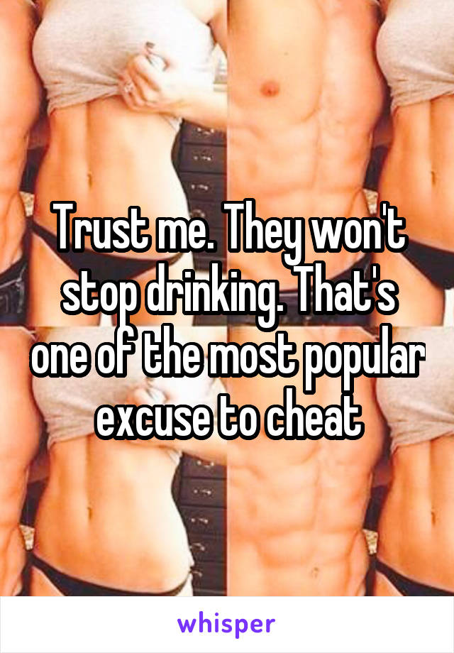 Trust me. They won't stop drinking. That's one of the most popular excuse to cheat