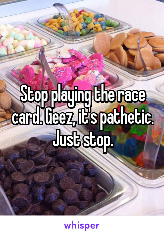 Stop playing the race card. Geez, it's pathetic. Just stop.