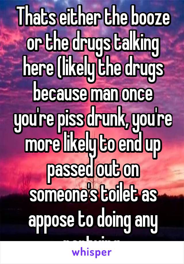 Thats either the booze or the drugs talking here (likely the drugs because man once you're piss drunk, you're more likely to end up passed out on someone's toilet as appose to doing any partying.