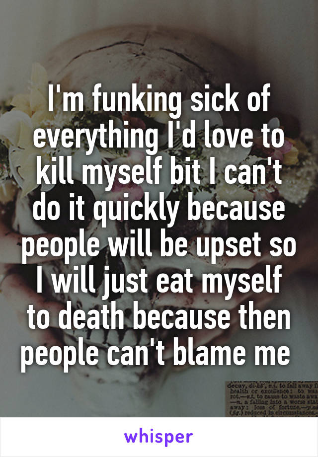 I'm funking sick of everything I'd love to kill myself bit I can't do it quickly because people will be upset so I will just eat myself to death because then people can't blame me 