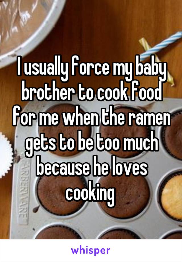 I usually force my baby brother to cook food for me when the ramen gets to be too much because he loves cooking 