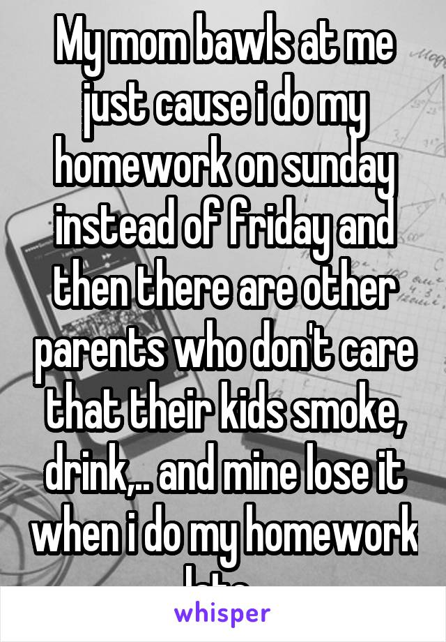 My mom bawls at me just cause i do my homework on sunday instead of friday and then there are other parents who don't care that their kids smoke, drink,.. and mine lose it when i do my homework late..