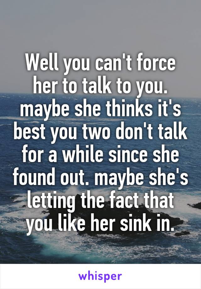 Well you can't force her to talk to you. maybe she thinks it's best you two don't talk for a while since she found out. maybe she's letting the fact that you like her sink in.