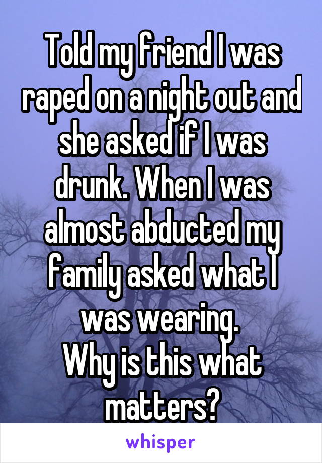 Told my friend I was raped on a night out and she asked if I was drunk. When I was almost abducted my family asked what I was wearing. 
Why is this what matters?
