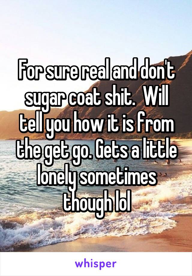 For sure real and don't sugar coat shit.  Will tell you how it is from the get go. Gets a little lonely sometimes though lol