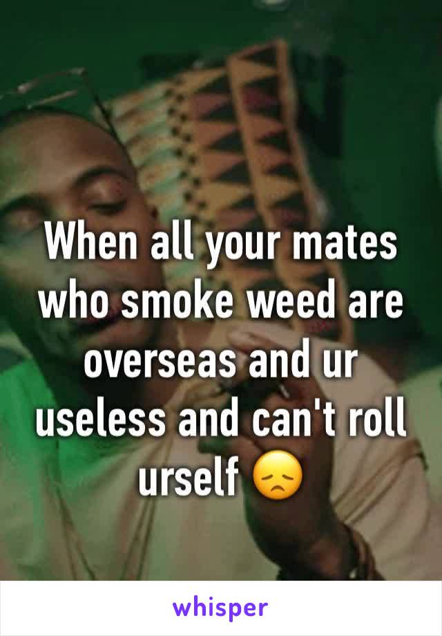 
When all your mates who smoke weed are overseas and ur useless and can't roll urself 😞