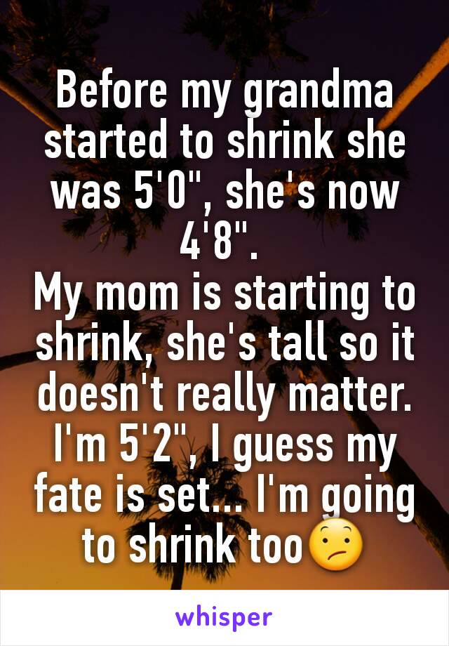 Before my grandma started to shrink she was 5'0", she's now 4'8". 
My mom is starting to shrink, she's tall so it doesn't really matter.
I'm 5'2", I guess my fate is set... I'm going to shrink too😕