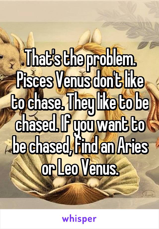 That's the problem. Pisces Venus don't like to chase. They like to be chased. If you want to be chased, find an Aries or Leo Venus.