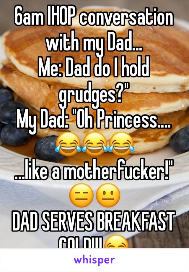 6am IHOP conversation with my Dad...
Me: Dad do I hold grudges?"
My Dad: "Oh Princess.... 😂😂😂
...like a motherfucker!"
😑😐
DAD SERVES BREAKFAST COLD!!!😂
