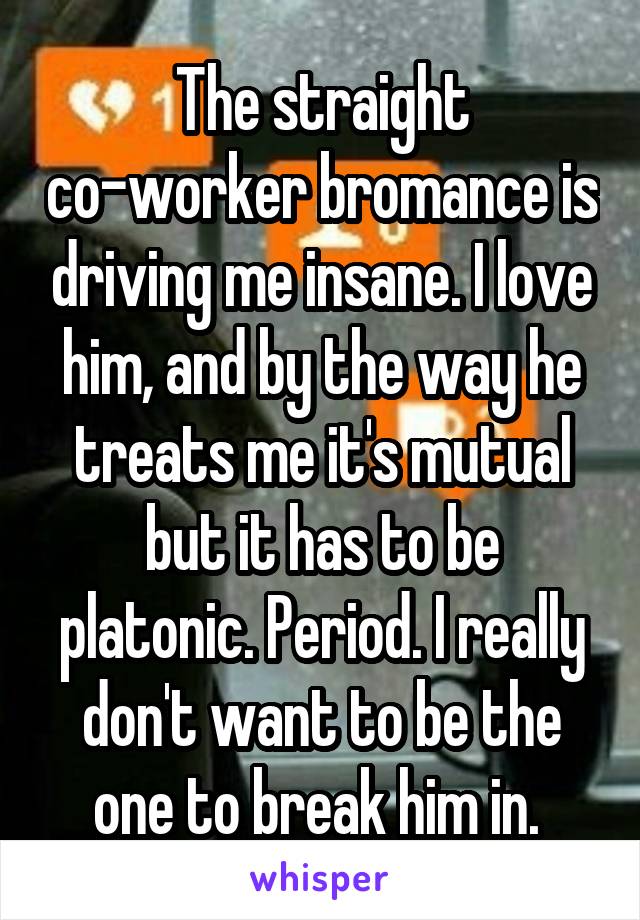 The straight co-worker bromance is driving me insane. I love him, and by the way he treats me it's mutual but it has to be platonic. Period. I really don't want to be the one to break him in. 