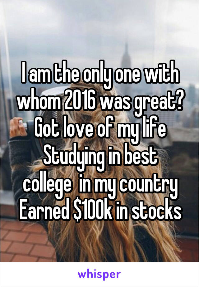 I am the only one with whom 2016 was great?
Got love of my life
Studying in best college  in my country
Earned $100k in stocks