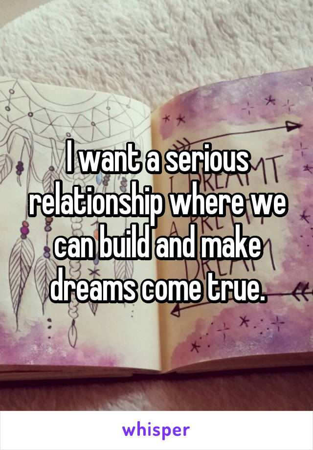 I want a serious relationship where we can build and make dreams come true.