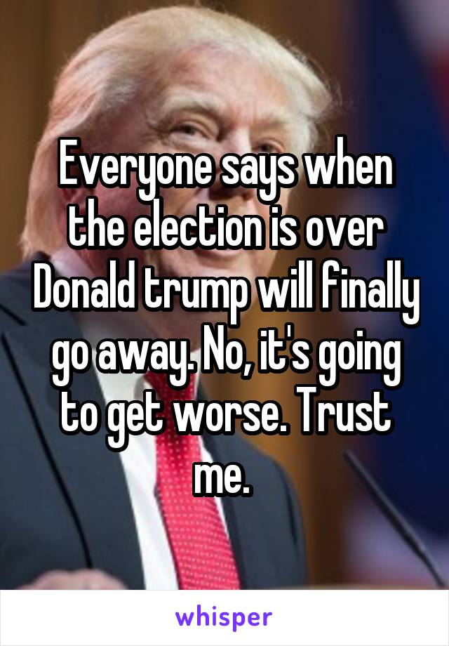 Everyone says when the election is over Donald trump will finally go away. No, it's going to get worse. Trust me. 