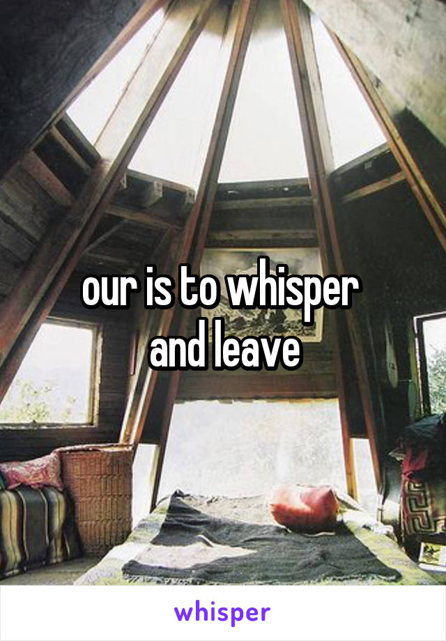 our is to whisper 
and leave