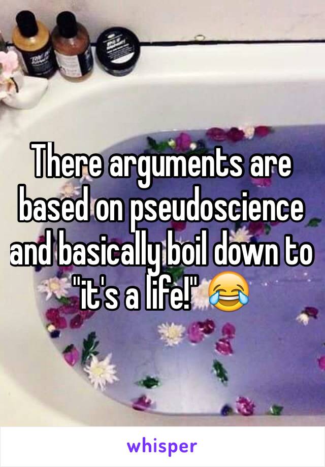 There arguments are based on pseudoscience and basically boil down to "it's a life!" 😂