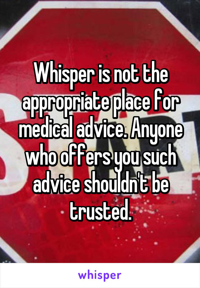 Whisper is not the appropriate place for medical advice. Anyone who offers you such advice shouldn't be trusted.