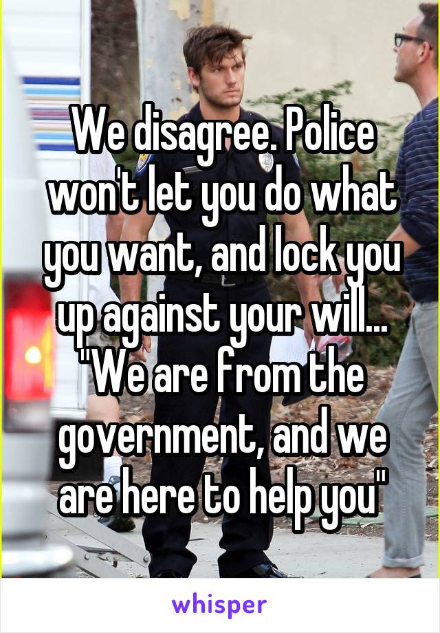 We disagree. Police won't let you do what you want, and lock you up against your will...
"We are from the government, and we are here to help you"