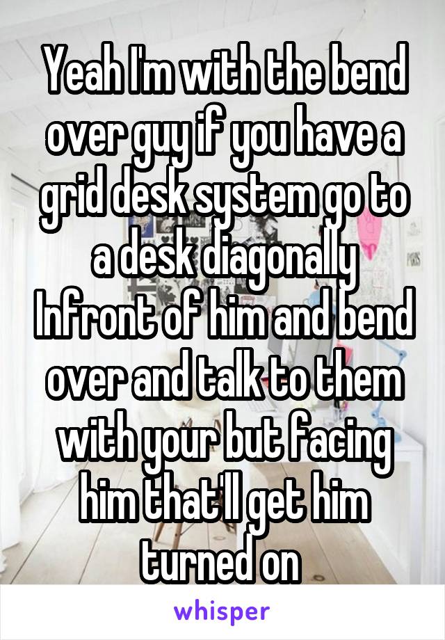 Yeah I'm with the bend over guy if you have a grid desk system go to a desk diagonally Infront of him and bend over and talk to them with your but facing him that'll get him turned on 