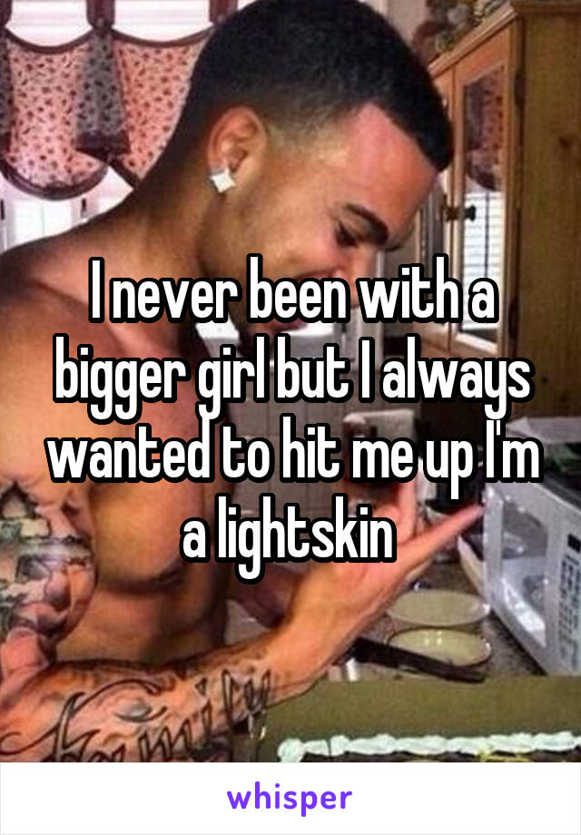 I never been with a bigger girl but I always wanted to hit me up I'm a lightskin 