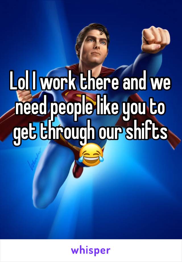 Lol I work there and we need people like you to get through our shifts 😂
