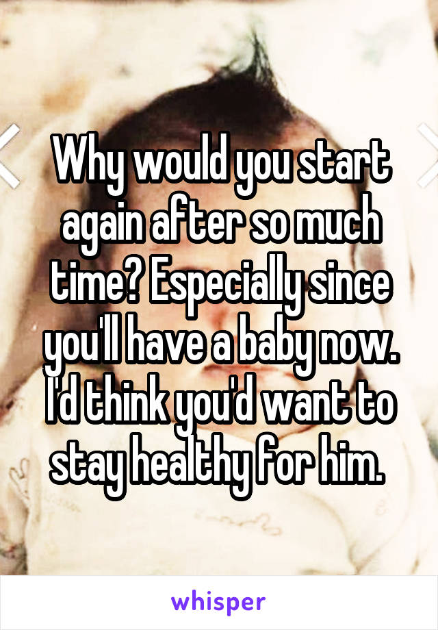 Why would you start again after so much time? Especially since you'll have a baby now. I'd think you'd want to stay healthy for him. 