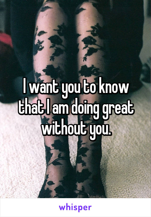 I want you to know that I am doing great without you.