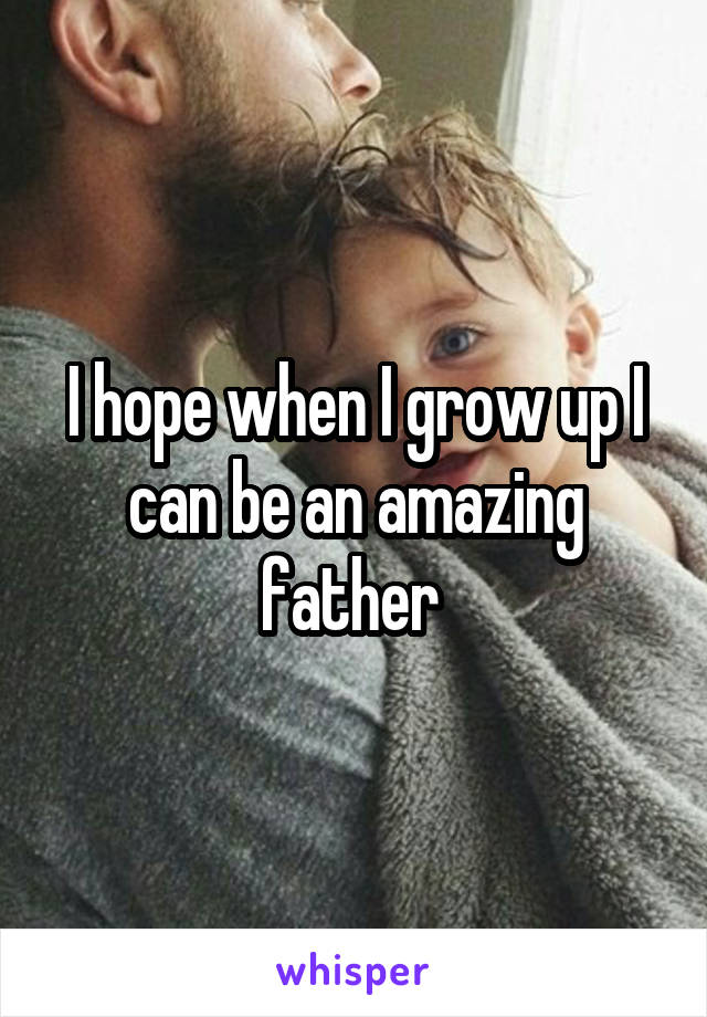I hope when I grow up I can be an amazing father 