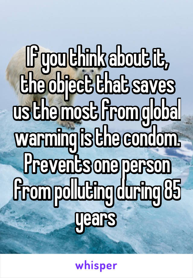 If you think about it, the object that saves us the most from global warming is the condom.
Prevents one person from polluting during 85 years 