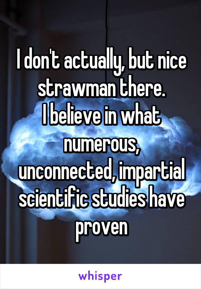 I don't actually, but nice strawman there.
I believe in what numerous, unconnected, impartial scientific studies have proven